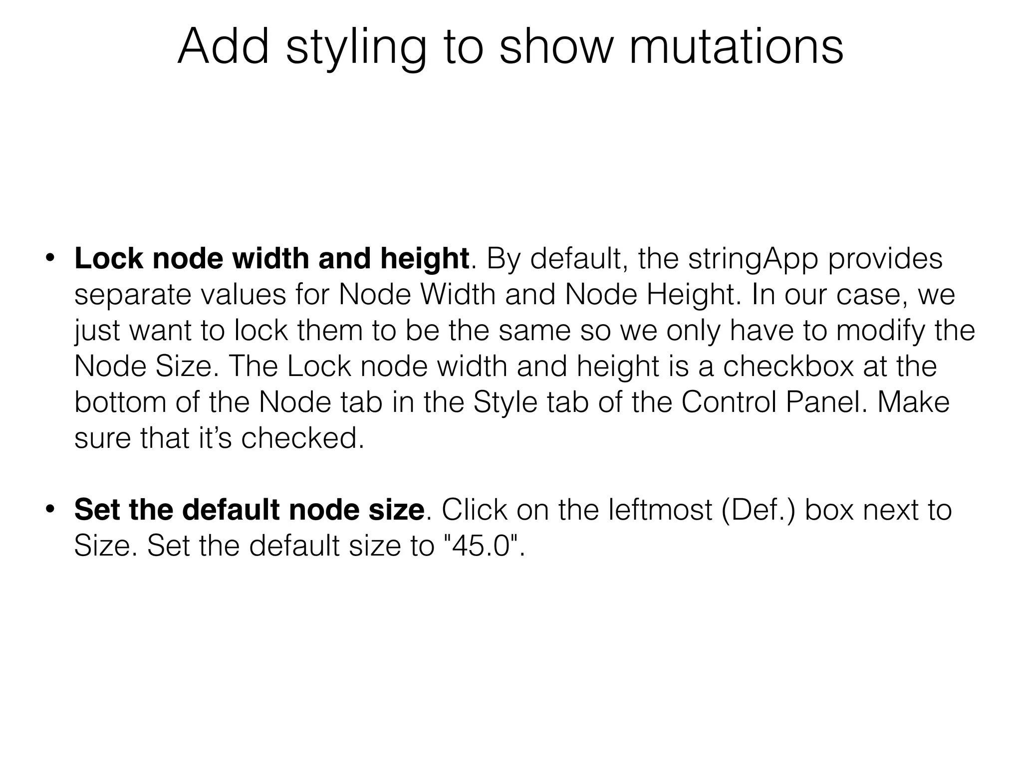 Add styling to show mutations
• Lock node width and height. By default, the stringApp provides
separate values for Node Width and Node Height. In our case, we
just want to lock them to be the same so we only have to modify the
Node Size. The Lock node width and height is a checkbox at the
bottom of the Node tab in the Style tab of the Control Panel. Make
sure that it’s checked.
• Set the default node size. Click on the leftmost (Def.) box next to
Size. Set the default size to "45.0".
 