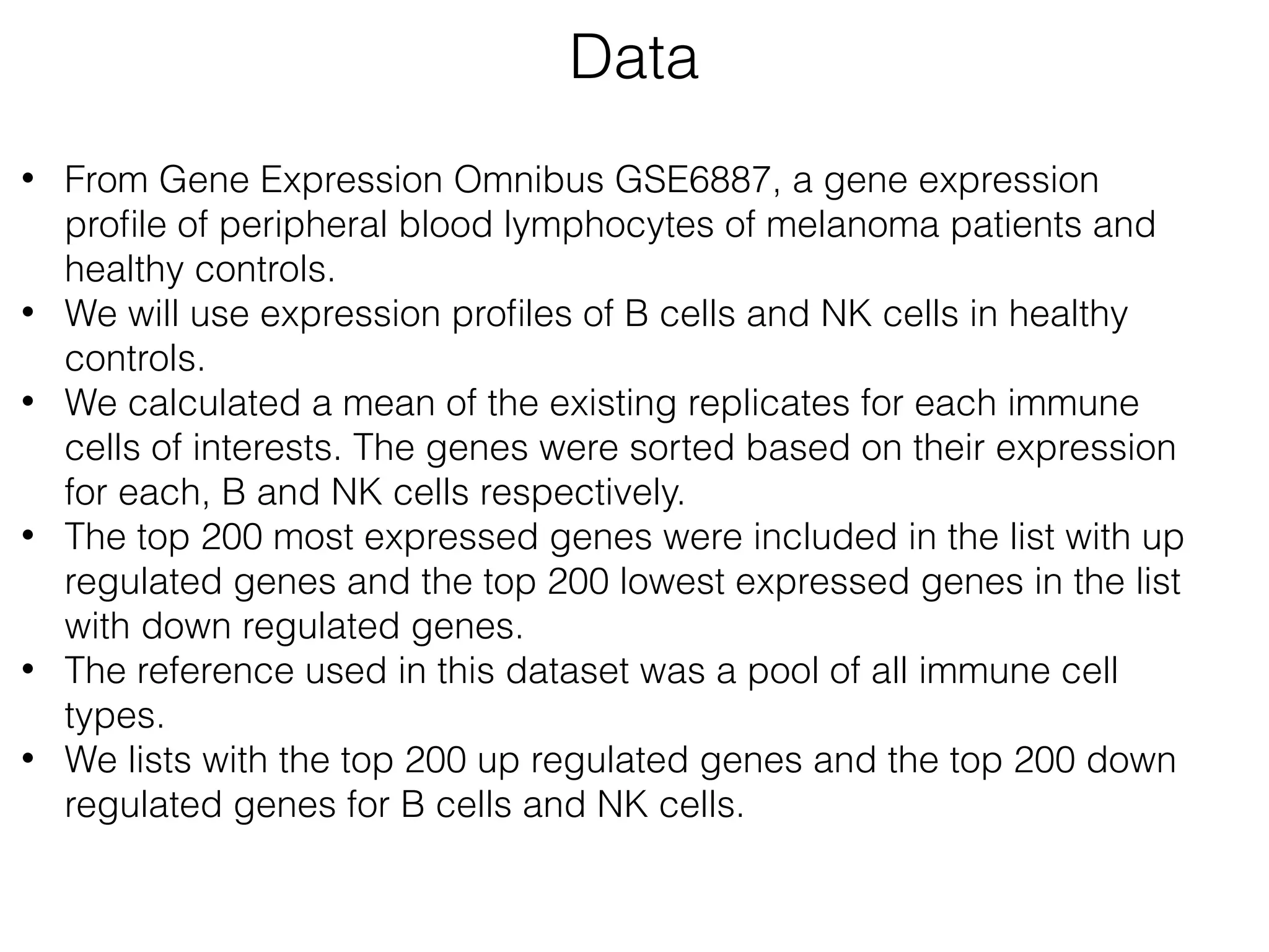 • From Gene Expression Omnibus GSE6887, a gene expression
proﬁle of peripheral blood lymphocytes of melanoma patients and
healthy controls.
• We will use expression proﬁles of B cells and NK cells in healthy
controls.
• We calculated a mean of the existing replicates for each immune
cells of interests. The genes were sorted based on their expression
for each, B and NK cells respectively.
• The top 200 most expressed genes were included in the list with up
regulated genes and the top 200 lowest expressed genes in the list
with down regulated genes.
• The reference used in this dataset was a pool of all immune cell
types.
• We lists with the top 200 up regulated genes and the top 200 down
regulated genes for B cells and NK cells.
Data
 