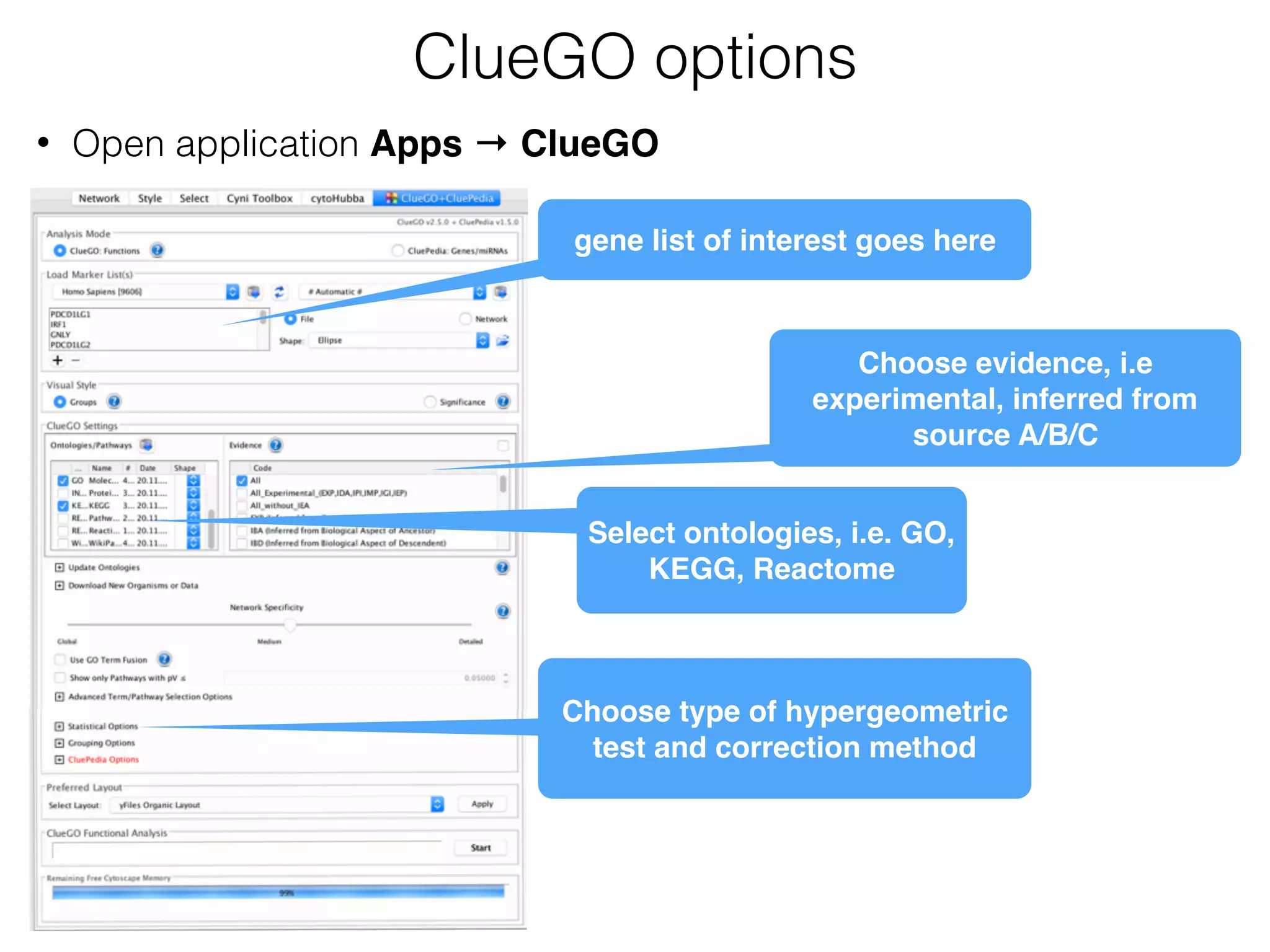 ClueGO options
gene list of interest goes here
Select ontologies, i.e. GO,
KEGG, Reactome
Choose evidence, i.e
experimental, inferred from
source A/B/C
Choose type of hypergeometric
test and correction method
• Open application Apps → ClueGO
 