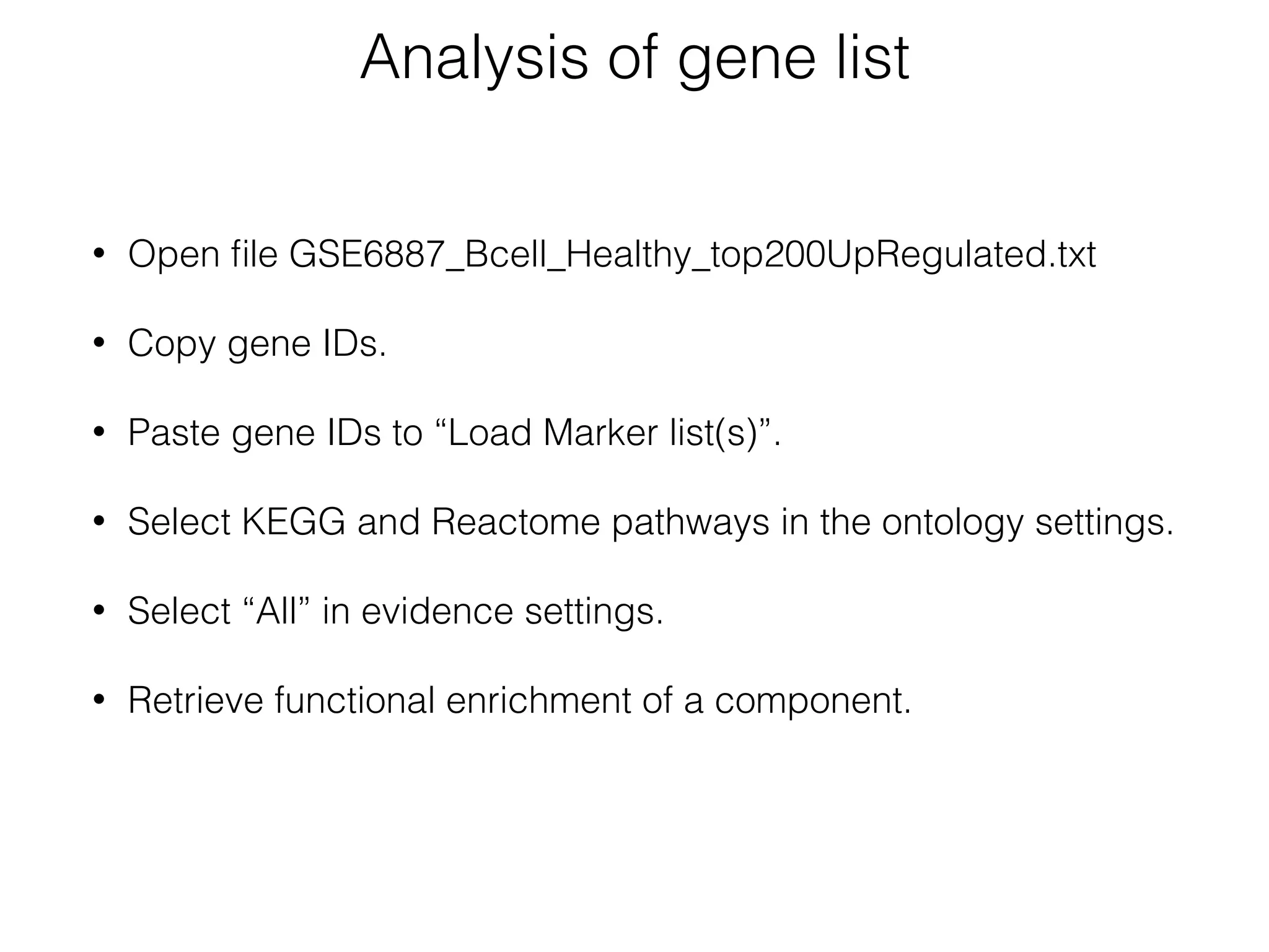Analysis of gene list
• Open ﬁle GSE6887_Bcell_Healthy_top200UpRegulated.txt 
• Copy gene IDs.
• Paste gene IDs to “Load Marker list(s)”. 
• Select KEGG and Reactome pathways in the ontology settings. 
• Select “All” in evidence settings.
• Retrieve functional enrichment of a component.
 