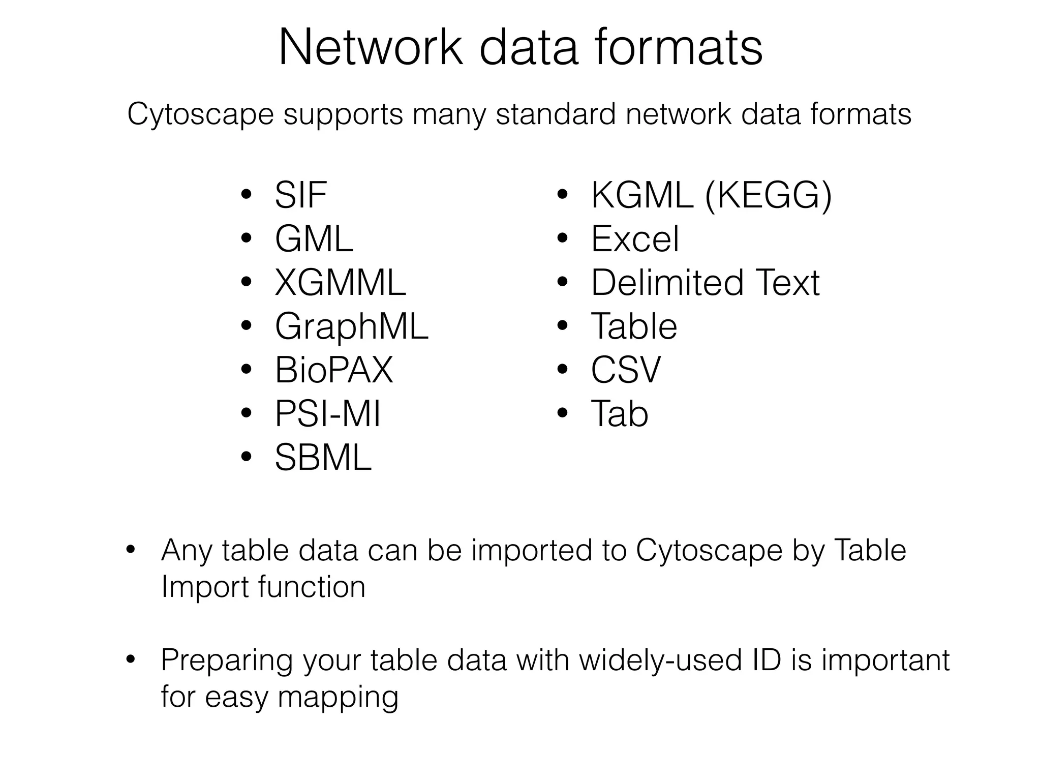 Network data formats
• SIF
• GML
• XGMML
• GraphML
• BioPAX
• PSI-MI
• SBML
• KGML (KEGG)
• Excel
• Delimited Text
• Table
• CSV
• Tab
• Any table data can be imported to Cytoscape by Table
Import function
• Preparing your table data with widely-used ID is important
for easy mapping
Cytoscape supports many standard network data formats
 