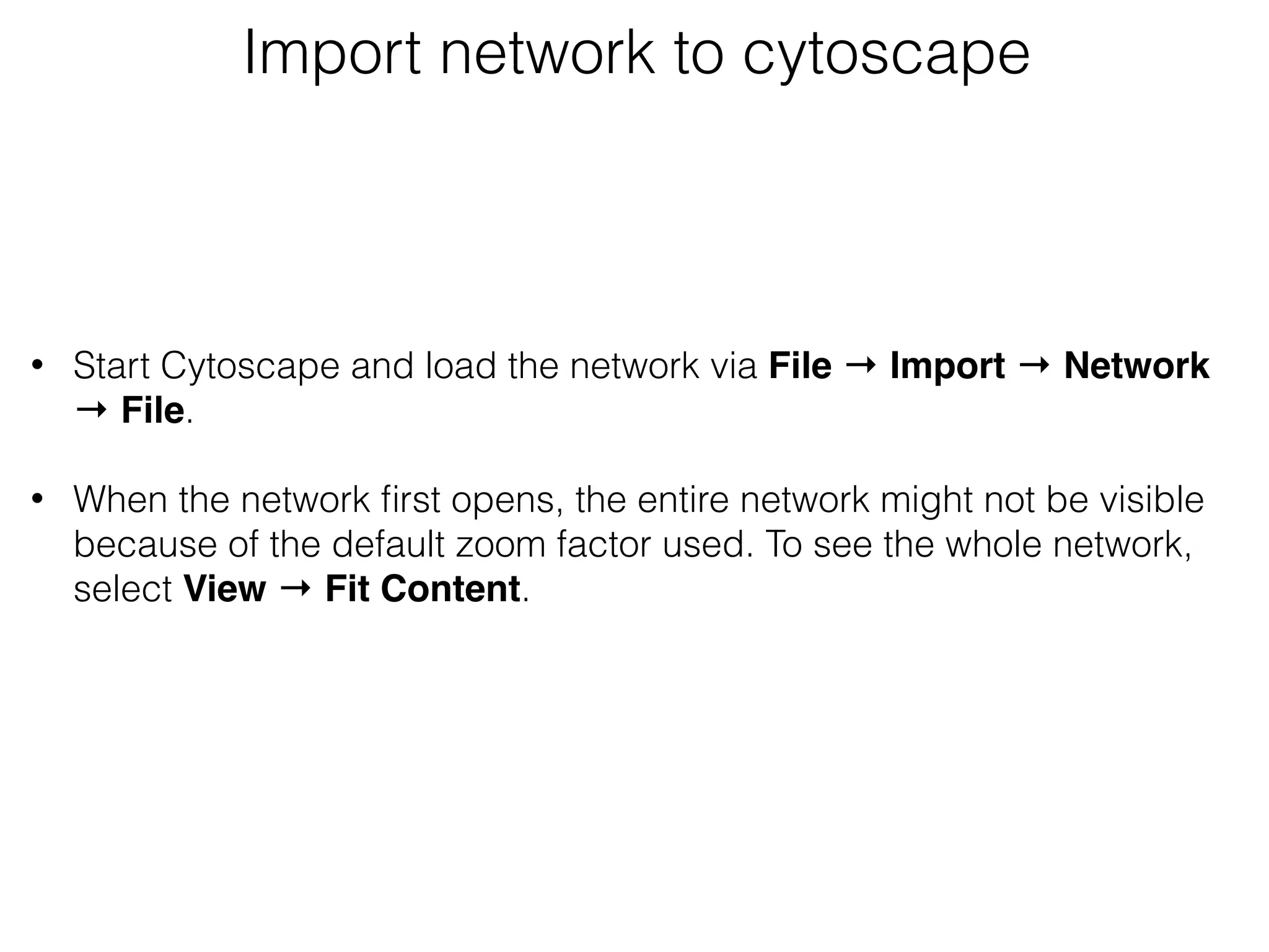 Import network to cytoscape
 
• Start Cytoscape and load the network via File → Import → Network
→ File. 
• When the network ﬁrst opens, the entire network might not be visible
because of the default zoom factor used. To see the whole network,
select View → Fit Content. 
 
