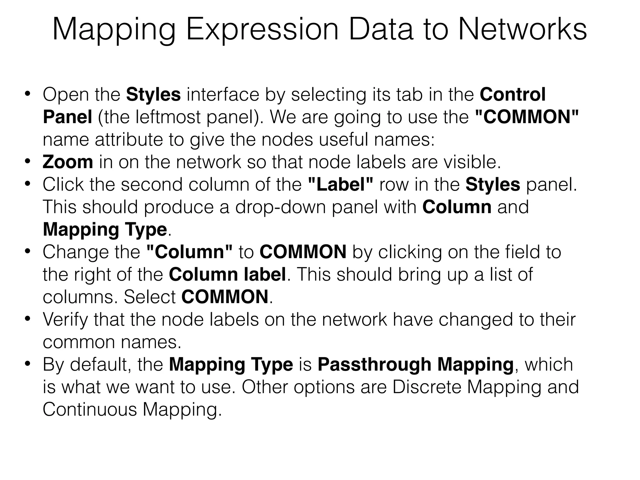 Mapping Expression Data to Networks
• Open the Styles interface by selecting its tab in the Control
Panel (the leftmost panel). We are going to use the "COMMON"
name attribute to give the nodes useful names:
• Zoom in on the network so that node labels are visible.
• Click the second column of the "Label" row in the Styles panel.
This should produce a drop-down panel with Column and
Mapping Type.
• Change the "Column" to COMMON by clicking on the ﬁeld to
the right of the Column label. This should bring up a list of
columns. Select COMMON.
• Verify that the node labels on the network have changed to their
common names.
• By default, the Mapping Type is Passthrough Mapping, which
is what we want to use. Other options are Discrete Mapping and
Continuous Mapping.
 