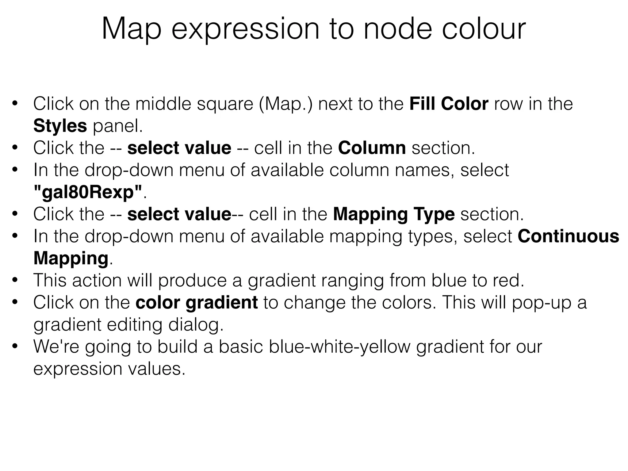 Map expression to node colour
• Click on the middle square (Map.) next to the Fill Color row in the
Styles panel.
• Click the -- select value -- cell in the Column section.
• In the drop-down menu of available column names, select
"gal80Rexp".
• Click the -- select value-- cell in the Mapping Type section.
• In the drop-down menu of available mapping types, select Continuous
Mapping.
• This action will produce a gradient ranging from blue to red.
• Click on the color gradient to change the colors. This will pop-up a
gradient editing dialog.
• We're going to build a basic blue-white-yellow gradient for our
expression values.
 