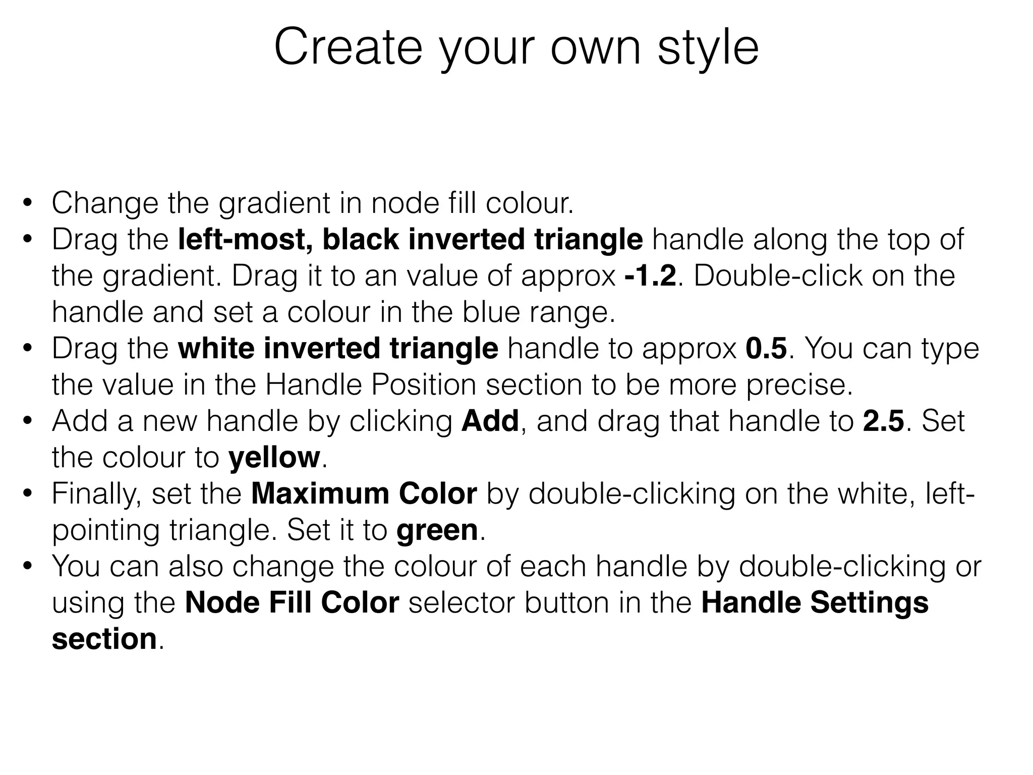 • Change the gradient in node ﬁll colour.
• Drag the left-most, black inverted triangle handle along the top of
the gradient. Drag it to an value of approx -1.2. Double-click on the
handle and set a colour in the blue range.
• Drag the white inverted triangle handle to approx 0.5. You can type
the value in the Handle Position section to be more precise.
• Add a new handle by clicking Add, and drag that handle to 2.5. Set
the colour to yellow.
• Finally, set the Maximum Color by double-clicking on the white, left-
pointing triangle. Set it to green.
• You can also change the colour of each handle by double-clicking or
using the Node Fill Color selector button in the Handle Settings
section.
Create your own style
 