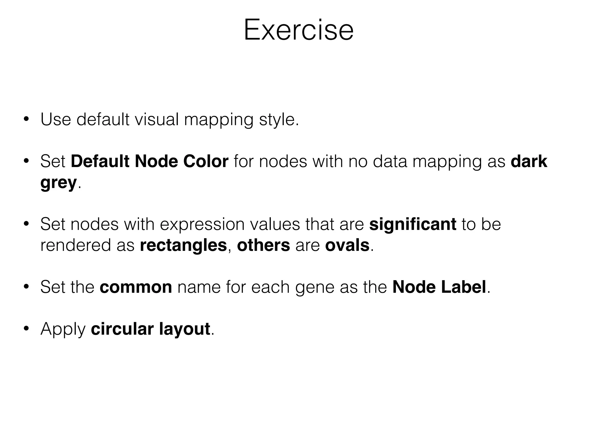 • Use default visual mapping style.
• Set Default Node Color for nodes with no data mapping as dark
grey.
• Set nodes with expression values that are signiﬁcant to be
rendered as rectangles, others are ovals.
• Set the common name for each gene as the Node Label.
• Apply circular layout.
Exercise
 