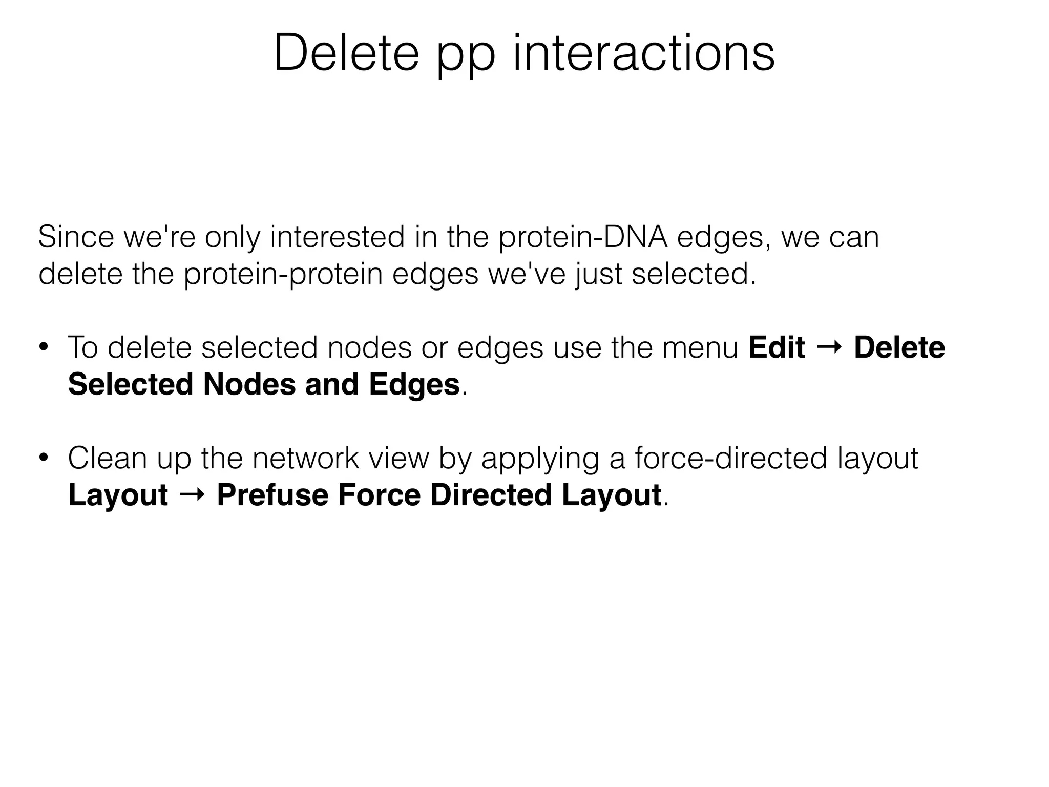Delete pp interactions
Since we're only interested in the protein-DNA edges, we can
delete the protein-protein edges we've just selected. 
• To delete selected nodes or edges use the menu Edit → Delete
Selected Nodes and Edges.
• Clean up the network view by applying a force-directed layout
Layout → Prefuse Force Directed Layout.
 