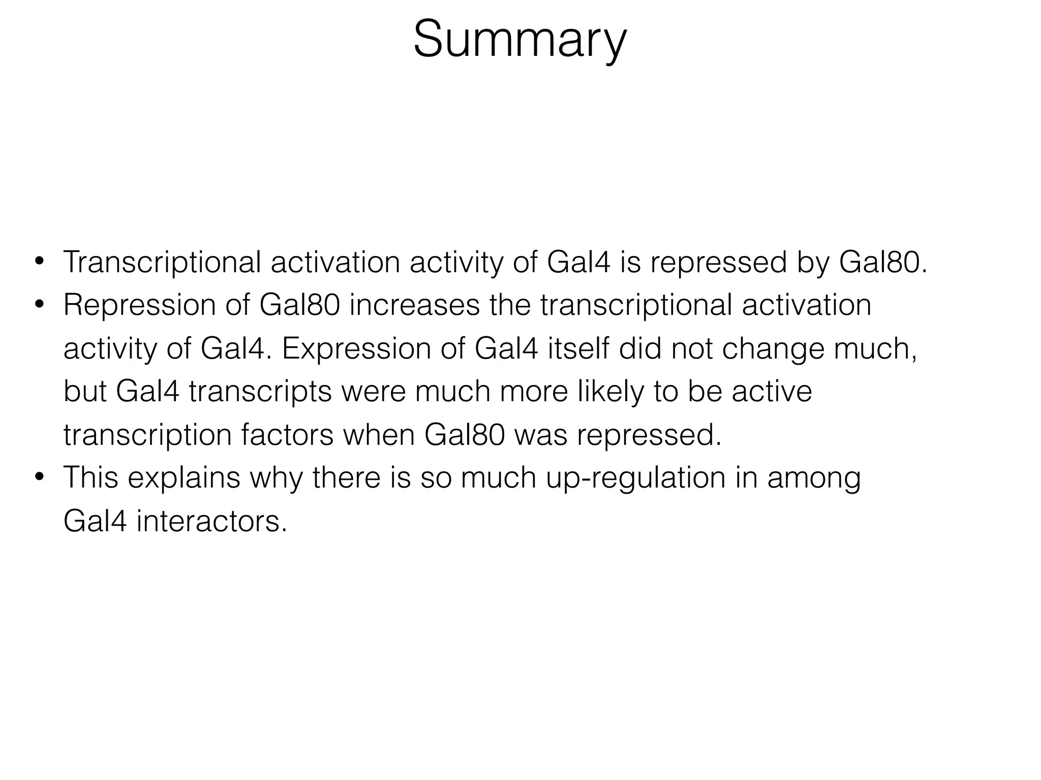 • Transcriptional activation activity of Gal4 is repressed by Gal80.
• Repression of Gal80 increases the transcriptional activation
activity of Gal4. Expression of Gal4 itself did not change much,
but Gal4 transcripts were much more likely to be active
transcription factors when Gal80 was repressed.
• This explains why there is so much up-regulation in among
Gal4 interactors.
Summary
 
