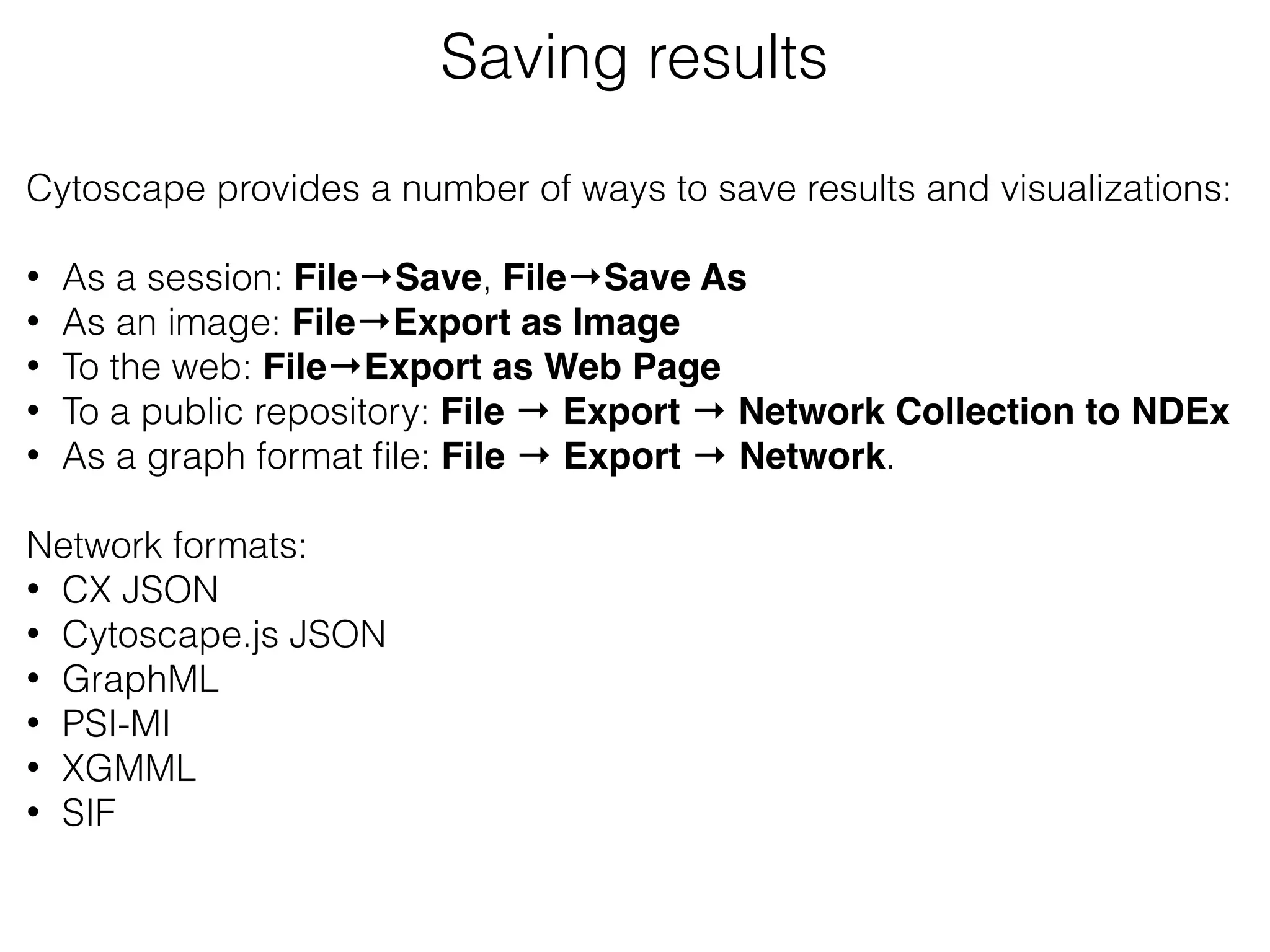 Saving results
Cytoscape provides a number of ways to save results and visualizations:
• As a session: File→Save, File→Save As
• As an image: File→Export as Image
• To the web: File→Export as Web Page
• To a public repository: File → Export → Network Collection to NDEx
• As a graph format ﬁle: File → Export → Network.
Network formats:
• CX JSON
• Cytoscape.js JSON
• GraphML
• PSI-MI
• XGMML
• SIF
 