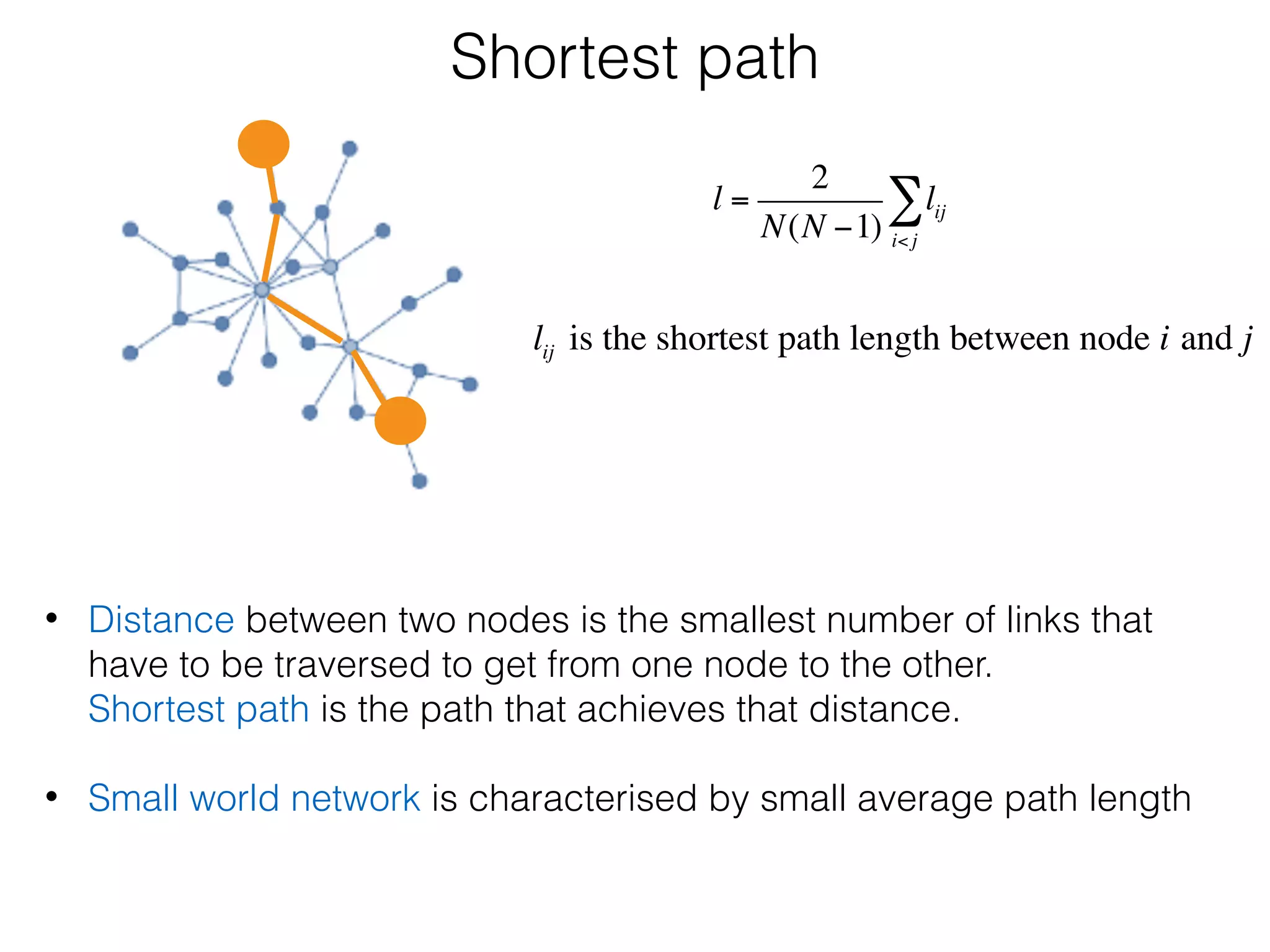 Shortest path
• Distance between two nodes is the smallest number of links that
have to be traversed to get from one node to the other. 
Shortest path is the path that achieves that distance. 
• Small world network is characterised by small average path length
l =
2
N(N −1)
lij
i<j
∑
lij is the shortest path length between node i and j
 