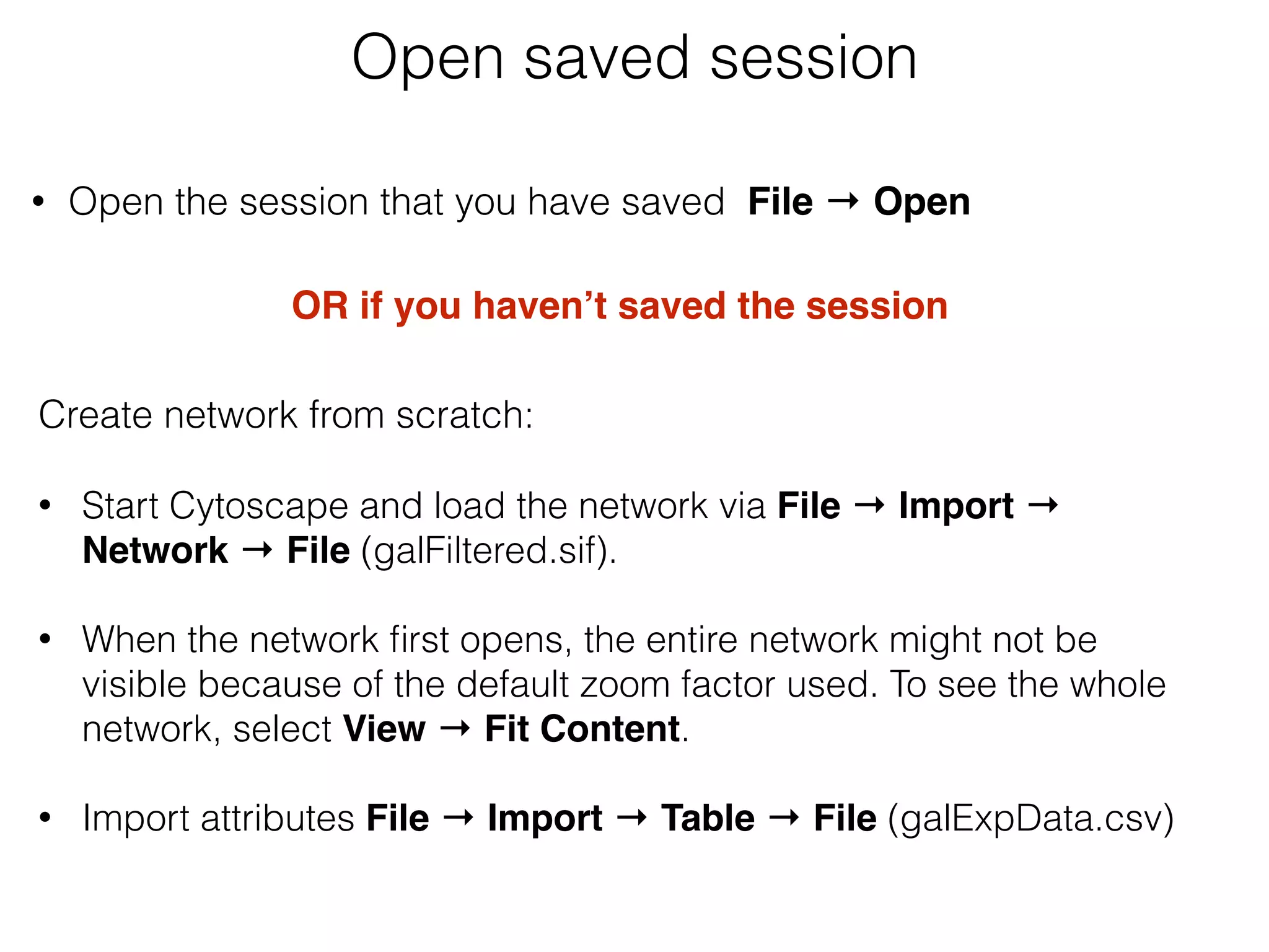• Open the session that you have saved File → Open  
Open saved session
OR if you haven’t saved the session
Create network from scratch: 
• Start Cytoscape and load the network via File → Import →
Network → File (galFiltered.sif). 
• When the network ﬁrst opens, the entire network might not be
visible because of the default zoom factor used. To see the whole
network, select View → Fit Content. 
• Import attributes File → Import → Table → File (galExpData.csv) 
 