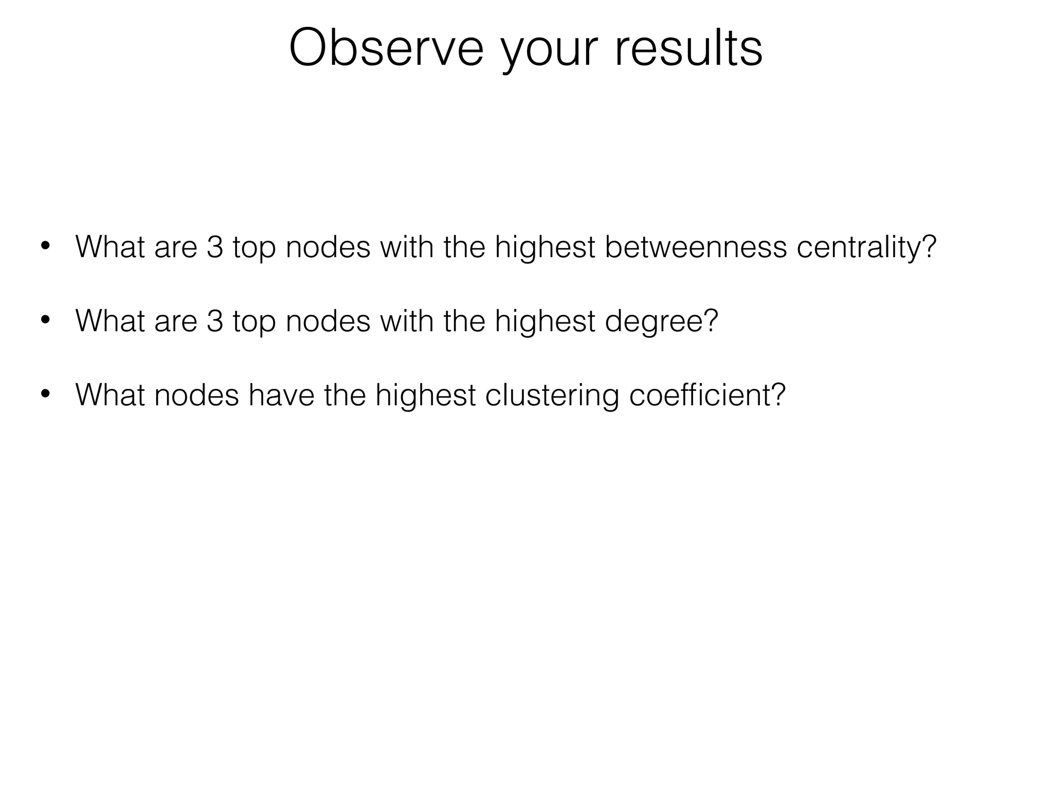 • What are 3 top nodes with the highest betweenness centrality? 
• What are 3 top nodes with the highest degree?
• What nodes have the highest clustering coefﬁcient?
Observe your results
 