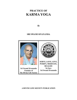 PRACTICE OF
        KARMA YOGA


                          By



         SRI SWAMI SIVANANDA




                               SERVE, LOVE, GIVE,
                               PURIFY, MEDITATE,
                                     REALIZE
                                      So Says
 Sri Swami Sivananda
                                Sri Swami Sivananda
      Founder of
The Divine Life Society




  A DIVINE LIFE SOCIETY PUBLICATION
 