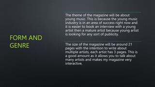 FORM AND
GENRE
The theme of the magazine will be about
young music. This is because the young music
industry is in an area of success right now and
it is easier to book an interview with a young
artist then a mature artist because young artist
is looking for any sort of publicity.
The size of the magazine will be around 21
pages with the intention to write about
multiple artists, each artist has 3 pages. This is
a good amount as it allows you to talk about
many artists and makes my magazine very
interactive,
 