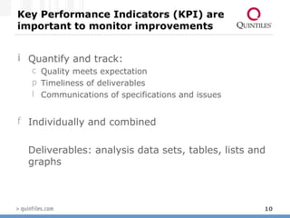 Key Performance Indicators (KPI) are important to monitor improvements Quantify and track: Quality meets expectation Timeliness of deliverables Communications of specifications and issues Individually and combined Deliverables: analysis data sets, tables, lists and graphs 