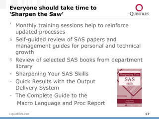 Everyone should take time to ‘Sharpen the Saw’ Monthly training sessions help to reinforce updated processes Self-guided review of SAS papers and management guides for personal and technical growth Review of selected SAS books from department library  -  Sharpening Your SAS Skills Quick Results with the Output  Delivery System The Complete Guide to the  Macro Language and Proc Report  