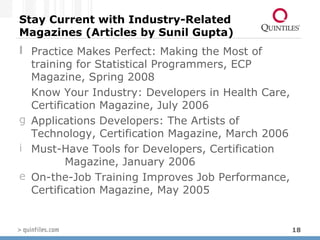 Stay Current with Industry-Related Magazines (Articles by Sunil Gupta) Practice Makes Perfect: Making the Most of training for Statistical Programmers, ECP Magazine, Spring 2008 Know Your Industry: Developers in Health Care, Certification Magazine, July 2006 Applications Developers: The Artists of Technology, Certification Magazine, March 2006 Must-Have Tools for Developers, Certification  Magazine, January 2006 On-the-Job Training Improves Job Performance, Certification Magazine, May 2005 