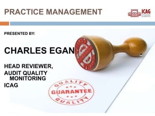 PRACTICE MANAGEMENT 
PRESENTED BY: 
CHARLES EGAN 
HEAD REVIEWER, 
AUDIT QUALITY 
MONITORING 
ICAG 
 