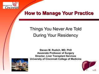 How to Manage Your Practice


  Things You Never Are Told
   During Your Residency


          Steven M. Rudich, MD, PhD
        Associate Professor of Surgery
      Director, Liver Transplant Services
  University of Cincinnati College of Medicine
 