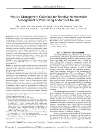 CLINICAL MANAGEMENT UPDATE



       Practice Management Guidelines for Selective Nonoperative
             Management of Penetrating Abdominal Trauma
             John J. Como, MD, Faran Bokhari, MD, William C. Chiu, MD, Therese M. Duane, MD,
       Michele R. Holevar, MD, Margaret A. Tandoh, MD, Rao R. Ivatury, MD, and Thomas M. Scalea, MD


                                                                                  and minimal to no abdominal tenderness. Diagnostic laparoscopy may be
Background: Although there is no debate that patients with peritonitis or         considered as a tool to evaluate diaphragmatic lacerations and peritoneal
hemodynamic instability should undergo urgent laparotomy after pene-              penetration in an effort to avoid unnecessary laparotomy.
trating injury to the abdomen, it is also clear that certain stable patients      Key Words: Practice management guidelines, Penetrating abdominal
without peritonitis may be managed without operation. The practice of             trauma, Selective nonoperative management, Nontherapeutic laparoctomy,
deciding which patients may not need surgery after penetrating abdom-             Diagnostic peritoneal lavage.
inal wounds has been termed selective management. This practice has
been readily accepted during the past few decades with regard to                  (J Trauma. 2010;68: 721–733)
abdominal stab wounds; however, controversy persists regarding gunshot
wounds. Because of this, the Eastern Association for the Surgery of
Trauma Practice Management Guidelines Committee set out to develop
guidelines to analyze which patients may be managed safely without                            STATEMENT OF THE PROBLEM
laparotomy after penetrating abdominal trauma. A secondary goal of this                  Until the late 19th century, when Sims and others began
committee was to ﬁnd which diagnostic adjuncts are useful in the                  recommending intervention, penetrating abdominal trauma
determination of the need for surgical exploration.                               was managed expectantly, with rest, wound dressings, blood-
Methods: A search of the National Library of Medicine and the National            letting, and opium, with high mortality rates.1 Around the
Institutes of Health MEDLINE database was performed using PubMed                  time of World War I, operative management became the
(www.pubmed.gov).                                                                 accepted standard for penetrating wounds to the abdomen. It
Results: The search retrieved English language articles concerning selective      has since been realized, however, that not all penetrating
management of penetrating abdominal trauma and related topics from the
                                                                                  abdominal wounds require operation. As early as 1960,
years 1960 to 2007. These articles were then used to construct this set of
practice management guidelines.
                                                                                  Shaftan2 advocated “observant and expectant treatment”
Conclusions: Although the rate of nontherapeutic laparotomies after pene-         rather than mandatory laparotomy in the management of
trating wounds to the abdomen should be minimized, this should never be at        penetrating abdominal injury. This was reinforced in 1969 by
the expense of a delay in the diagnosis and treatment of injury. With this in     Nance and Cohn3 for the management of abdominal stab
mind, a routine laparotomy is not indicated in hemodynamically stable             wounds (SWs). Since that time, selective nonoperative man-
patients with abdominal stab wounds without signs of peritonitis or diffuse       agement (NOM) of SWs to the anterior abdomen has become
abdominal tenderness. Likewise, it is also not routinely indicated in stable      more readily accepted. Gunshot wounds (GSWs) to the ab-
patients with abdominal gunshot wounds if the wounds are tangential and           domen, however, are still commonly treated with mandatory
there are no peritoneal signs. Abdominopelvic computed tomography should          exploration because of multiple reports emphasizing a high
be considered in patients selected for initial nonoperative management to         incidence of intra-abdominal injuries and the complications
facilitate initial management decisions. The majority of patients with pene-
                                                                                  of a missed injury or an injury delayed in recognition and
trating abdominal trauma managed nonoperatively may be discharged after
24 hours of observation in the presence of a reliable abdominal examination
                                                                                  treatment.
                                                                                         The enthusiasm for nonoperative treatment is based on
                                                                                  a high incidence of nontherapeutic or negative laparotomy
Submitted for publication June 4, 2007.                                           from civilian, low-velocity wounding. Reports on the inci-
Accepted for publication December 14, 2009.
Copyright © 2010 by Lippincott Williams & Wilkins
                                                                                  dence of unnecessary laparotomy range from 23% to 53% for
From the Division of Trauma, Critical Care, and Burns (J.J.C.), Department of     patients with SWs and 5.3% to 27% for patients with GSWs.5
    Surgery, MetroHealth Medical Center, Cleveland, Ohio; Department of Sur-      Complications develop in 2.5% to 41% of all trauma patients
    gery (F.B.), Stroger Hospital of Cook County, Chicago, Illinois; Department   undergoing unnecessary laparotomy, and small bowel ob-
    of Surgery (W.C.C., T.M.S.), R Adams Cowley Shock Trauma Center,
    University of Maryland Medical Center, Baltimore, Maryland; Department of     struction, pneumothorax, ileus, wound infection, myocardial
    Surgery (T.M.D., R.R.I.), Virginia Commonwealth University Medical Cen-       infarction, visceral injury, and even death have been reported
    ter, Richmond, Virginia; Department of Surgery (M.R.H.), Mount Sinai          secondary to unnecessary laparotomy.2– 4 Even though unsub-
    Hospital, Chicago, Illinois, and Department of Surgery (M.A.T.), Upstate
    Medical Center, Syracuse, New York.
                                                                                  stantiated by data, there is a potential risk of transmission of
Presented at the 22nd Annual Meeting of the Eastern Association for the Surgery   blood-borne diseases to healthcare providers.
    of Trauma, January 13–17, 2009, Lake Buena Vista, Florida.                           Practice management guidelines for NOM of penetrat-
Address for reprints: John J. Como, MD, 2500 MetroHealth Dr., Suite H945,         ing abdominal trauma must be tempered with the maturity of
    Cleveland, OH 44109; email: jcomo@metrohealth.org.
                                                                                  the trauma center and the availability of a trauma team
DOI: 10.1097/TA.0b013e3181cf7d07                                                  experienced in the evaluation of all diagnostic methods.

The Journal of TRAUMA® Injury, Infection, and Critical Care • Volume 68, Number 3, March 2010                                                          721
 