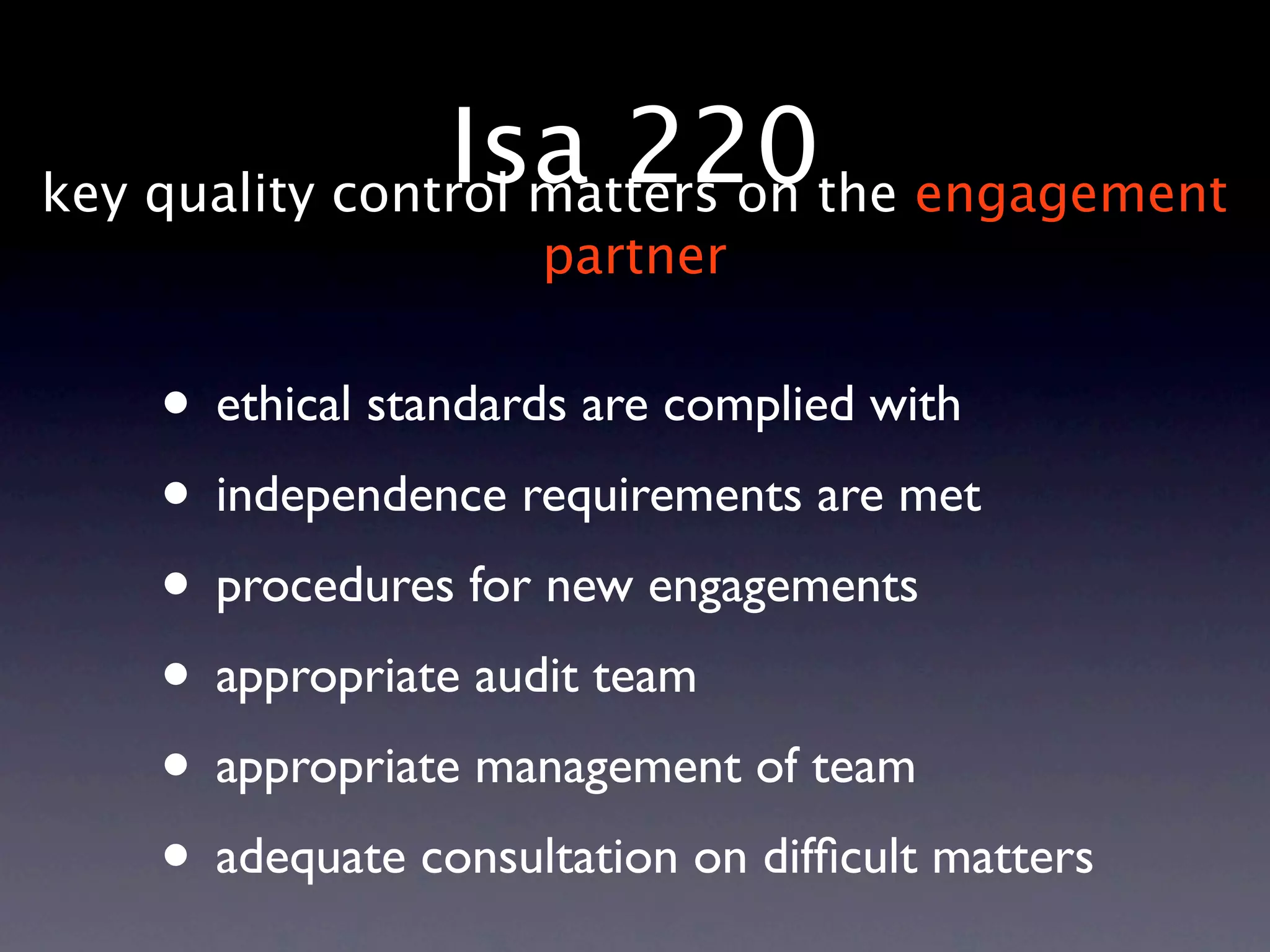 Isa 220the engagement
key quality control matters on
                    partner


   • ethical standards are complied with
   • independence requirements are met
   • procedures for new engagements
   • appropriate audit team
   • appropriate management of team
   • adequate consultation on difﬁcult matters
 