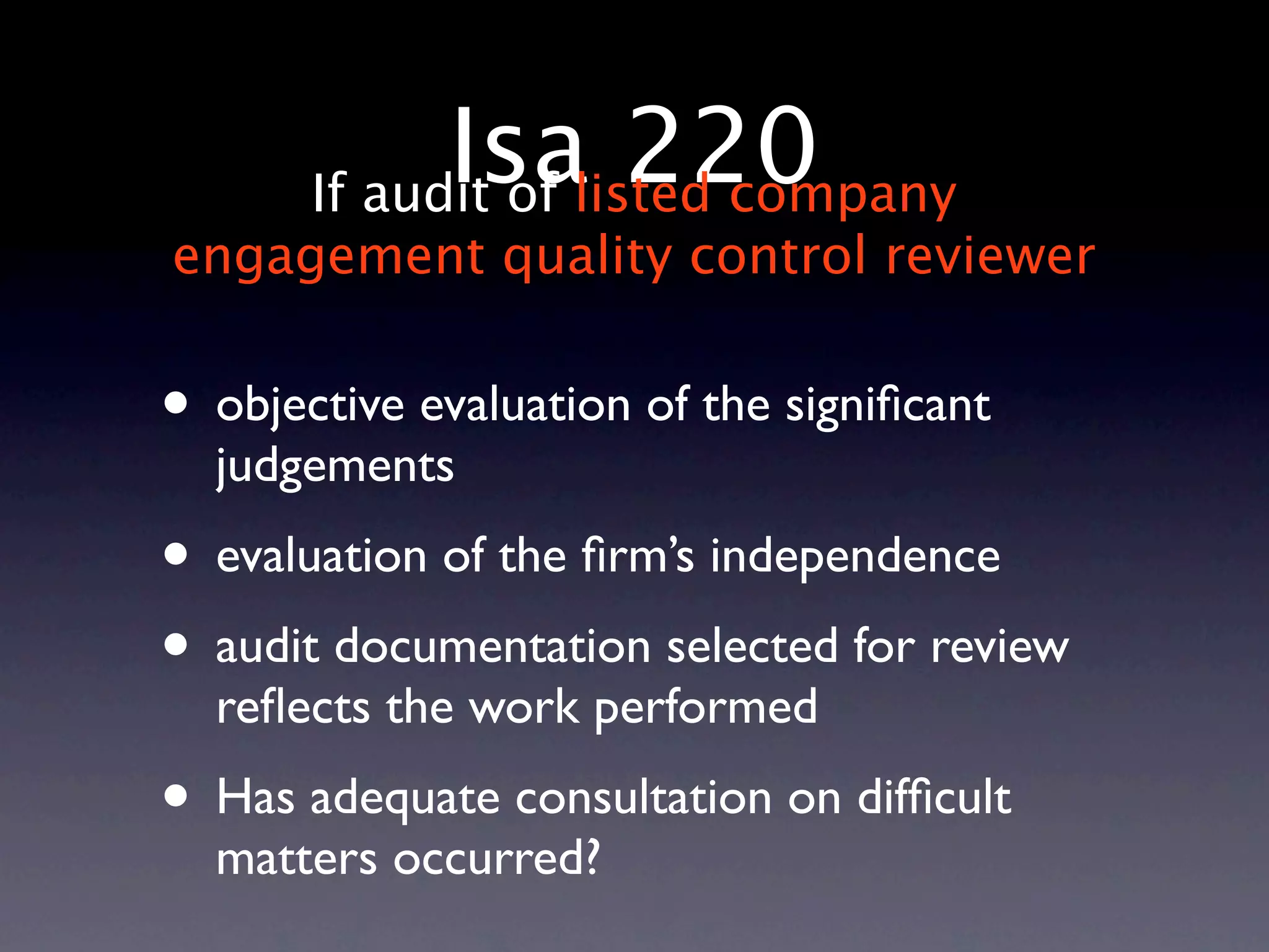 Isalisted company
       If audit of
                   220
engagement quality control reviewer


• objective evaluation of the signiﬁcant
  judgements
• evaluation of the ﬁrm’s independence
• audit documentation selected for review
  reﬂects the work performed
• Has adequate consultation on difﬁcult
  matters occurred?
 