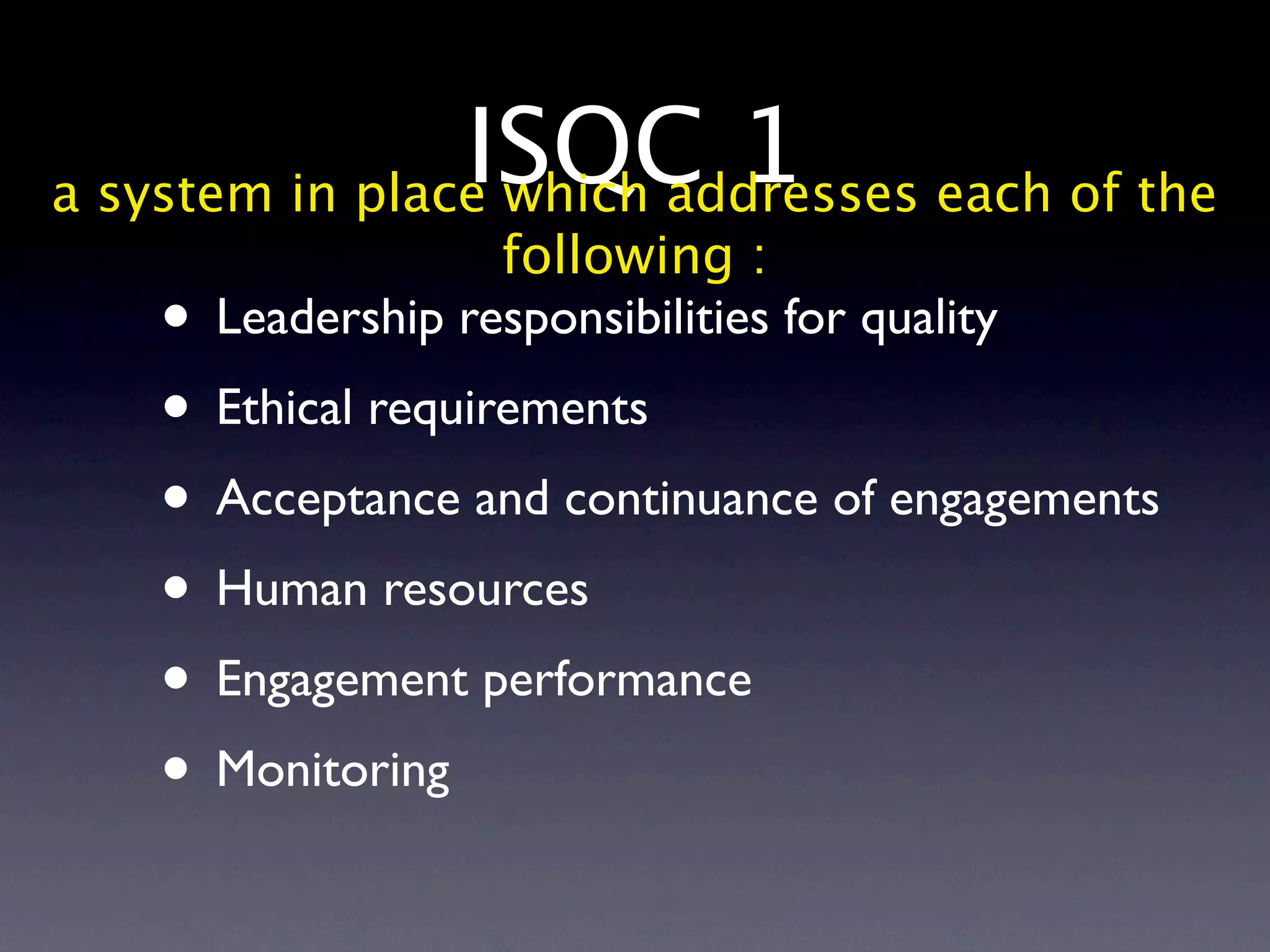 ISQC 1 each of the
a system in place which addresses
                  following :
   • Leadership responsibilities for quality
   • Ethical requirements
   • Acceptance and continuance of engagements
   • Human resources
   • Engagement performance
   • Monitoring
 