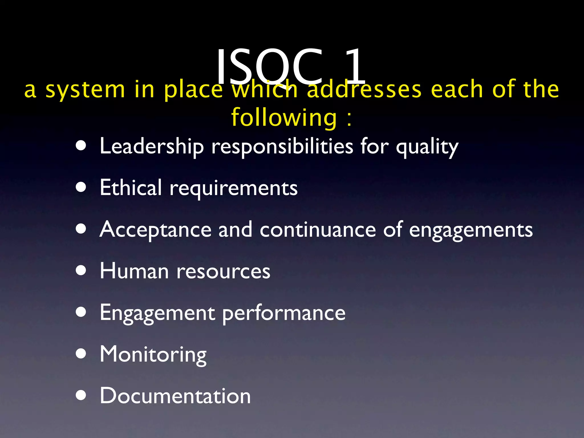 ISQC 1 each of the
a system in place which addresses
                  following :
   • Leadership responsibilities for quality
   • Ethical requirements
   • Acceptance and continuance of engagements
   • Human resources
   • Engagement performance
   • Monitoring
   • Documentation
 