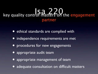 Isa 220the engagement
key quality control matters on
                    partner


   • ethical standards are complied with
   • independence requirements are met
   • procedures for new engagements
   • appropriate audit team
   • appropriate management of team
   • adequate consultation on difﬁcult matters
 