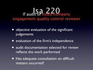 Isalisted company
       If audit of
                   220
engagement quality control reviewer


• objective evaluation of the signiﬁcant
  judgements
• evaluation of the ﬁrm’s independence
• audit documentation selected for review
  reﬂects the work performed
• Has adequate consultation on difﬁcult
  matters occurred?
 