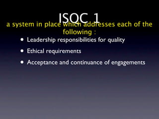 ISQC 1 each of the
a system in place which addresses
                  following :
   • Leadership responsibilities for quality
   • Ethical requirements
   • Acceptance and continuance of engagements
 