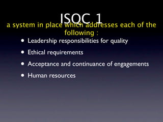 ISQC 1 each of the
a system in place which addresses
                  following :
   • Leadership responsibilities for quality
   • Ethical requirements
   • Acceptance and continuance of engagements
   • Human resources
 