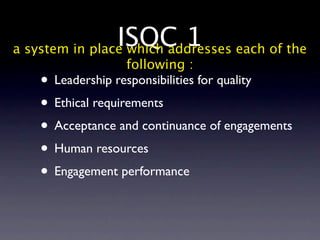 ISQC 1 each of the
a system in place which addresses
                  following :
   • Leadership responsibilities for quality
   • Ethical requirements
   • Acceptance and continuance of engagements
   • Human resources
   • Engagement performance
 