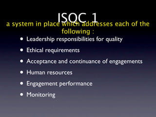 ISQC 1 each of the
a system in place which addresses
                  following :
   • Leadership responsibilities for quality
   • Ethical requirements
   • Acceptance and continuance of engagements
   • Human resources
   • Engagement performance
   • Monitoring
 