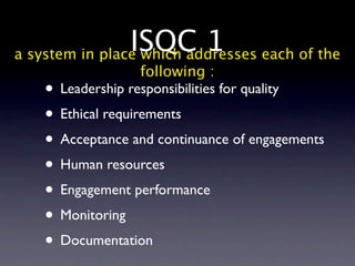 ISQC 1 each of the
a system in place which addresses
                  following :
   • Leadership responsibilities for quality
   • Ethical requirements
   • Acceptance and continuance of engagements
   • Human resources
   • Engagement performance
   • Monitoring
   • Documentation
 