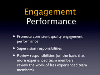 Engagememt
        Performance
• Promote consistent quality engagement
  performance
• Supervision responsibilities
• Review responsibilities (on the basis that
  more experienced team members
  review the work of less experienced team
  members)
 