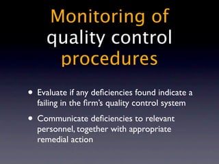 Monitoring of
     quality control
      procedures
• Evaluate if any deﬁciencies found indicate a
  failing in the ﬁrm’s quality control system
• Communicate deﬁciencies to relevant
  personnel, together with appropriate
  remedial action
 
