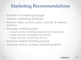 Marketing Recommendations

• Establish a marketing budget
• Update marketing materials
• Review mktg. activity, proc. volume, & referral
  statistics
• Develop marketing plan
   o Target specific referring physicians and specialties
   o Target specific modalities and studies
   o Target specific advertising venues
• Improve referral tracking process
• Develop metrics to track marketing efforts



                                                                 10
                                                     7/24/2011
 