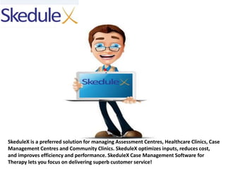 SkeduleX is a preferred solution for managing Assessment Centres, Healthcare Clinics, Case
Management Centres and Community Clinics. SkeduleX optimizes inputs, reduces cost,
and improves efficiency and performance. SkeduleX Case Management Software for
Therapy lets you focus on delivering superb customer service!