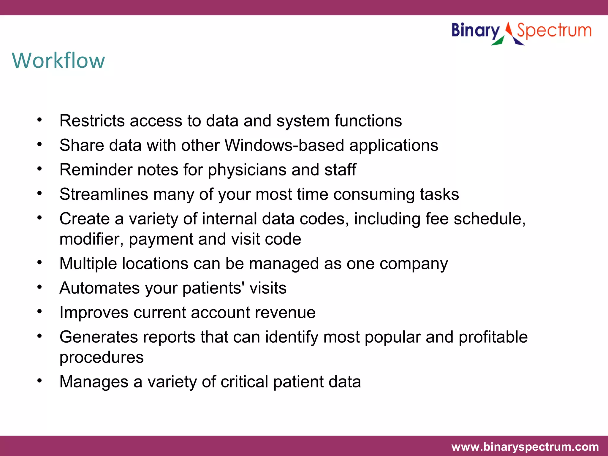 www.binaryspectrum.com
Workflow
• Restricts access to data and system functions
• Share data with other Windows-based applications
• Reminder notes for physicians and staff
• Streamlines many of your most time consuming tasks
• Create a variety of internal data codes, including fee schedule,
modifier, payment and visit code
• Multiple locations can be managed as one company
• Automates your patients' visits
• Improves current account revenue
• Generates reports that can identify most popular and profitable
procedures
• Manages a variety of critical patient data
 