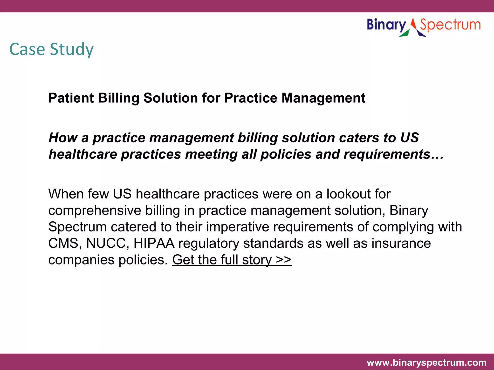 www.binaryspectrum.com
Case Study
Patient Billing Solution for Practice Management
How a practice management billing solution caters to US
healthcare practices meeting all policies and requirements…
When few US healthcare practices were on a lookout for
comprehensive billing in practice management solution, Binary
Spectrum catered to their imperative requirements of complying with
CMS, NUCC, HIPAA regulatory standards as well as insurance
companies policies. Get the full story >>
 