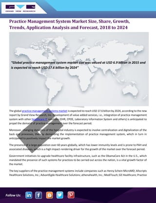 Follow Us:
Practice Management System Market Size, Share, Growth,
Trends, Application Analysis and Forecast, 2018 to 2024
The global practice management systems market is expected to reach USD 17.6 billion by 2024, according to the new
report by Grand View Research, Inc. Development of value added services, i.e., integration of practice management
system with other healthcare IT solutions (EHR, CPOE, Laboratory Information System and others) is anticipated to
propel the demand of practice management over the forecast period.
Moreover, changing dynamics of the hospital industry is expected to involve centralization and digitalization of the
back end processes, thereby demanding the implementation of practice management system, which in turn in
anticipated to positively impact the market growth.
The presence of a large population over 60 years globally, which has lower immunity levels and is prone to PAH and
associated diseases, which is a high impact-rendering driver for the growth of the market over the forecast period.
Government initiatives to upgrade healthcare facility infrastructure, such as the ObamaCare Act in the U.S., which
mandated the presence of such systems for practices to be carried out across the nation, is a vital growth factor of
the market.
The key suppliers of the practice management systems include companies such as Henry Schein MicroMD; Allscripts
Healthcare Solutions, Inc.; AdvantEgde Healthcare Solutions; athenahealth, Inc.; MediTouch; GE Healthcare; Practice
“Global practice management system market size was valued at USD 6.9 billion in 2015 and
is expected to reach USD 17.6 billion by 2024”
 