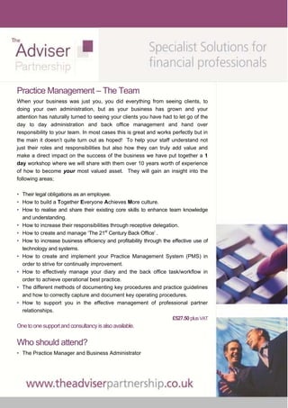 Practice Management – The Team
When your business was just you, you did everything from seeing clients, to
doing your own administration, but as your business has grown and your
attention has naturally turned to seeing your clients you have had to let go of the
day to day administration and back office management and hand over
responsibility to your team. In most cases this is great and works perfectly but in
the main it doesn’t quite turn out as hoped! To help your staff understand not
just their roles and responsibilities but also how they can truly add value and
make a direct impact on the success of the business we have put together a 1
day workshop where we will share with them over 10 years worth of experience
of how to become your most valued asset. They will gain an insight into the
following areas;

• Their legal obligations as an employee.
• How to build a Together Everyone Achieves More culture.
• How to realise and share their existing core skills to enhance team knowledge
  and understanding.
• How to increase their responsibilities through receptive delegation.
• How to create and manage ‘The 21st Century Back Office’ .
• How to increase business efficiency and profitability through the effective use of
  technology and systems.
• How to create and implement your Practice Management System (PMS) in
  order to strive for continually improvement.
• How to effectively manage your diary and the back office task/workflow in
  order to achieve operational best practice.
• The different methods of documenting key procedures and practice guidelines
  and how to correctly capture and document key operating procedures.
• How to support you in the effective management of professional partner
  relationships.
                                                                    £527.50 plus VAT
One to one support and consultancy is also available.


Who should attend?
• The Practice Manager and Business Administrator
 