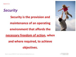 Slide 9 of 15




Security
                Security is the provision and
                maintenance of an operating
                environment that affords the
    necessary freedom of action, when
          and where required, to achieve
                                     objectives.
   Need a copy of PMTdF? Email: betterpractice@webmail.co.za
 