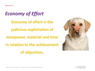 Slide 10 of 15




Economy of Effort
          Economy of effort is the
          judicious exploitation of
 manpower, material and time
 in relation to the achievement
                       of objectives.


  Need a copy of PMTdF? Email: betterpractice@webmail.co.za
 