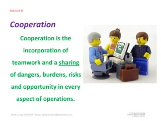 Slide 12 of 15




Cooperation
          Cooperation is the
             incorporation of
  teamwork and a sharing
of dangers, burdens, risks
 and opportunity in every
      aspect of operations.

 Need a copy of PMTdF? Email: betterpractice@webmail.co.za
 