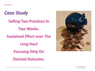 Slide 14 of 15




Case Study
       Selling Two Practices In
                     Two Weeks.
    Sustained Effort over The
                        Long Haul
                 Focusing Only On
                 Desired Outcome.
   Need a copy of PMTdF? Email: betterpractice@webmail.co.za
 
