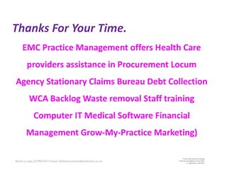Thanks For Your Time.
    EMC Practice Management offers Health Care
       providers assistance in Procurement Locum
Agency Stationary Claims Bureau Debt Collection
         WCA Backlog Waste removal Staff training
            Computer IT Medical Software Financial
       Management Grow-My-Practice Marketing)

Need a copy of PMTdF? Email: betterpractice@webmail.co.za
 