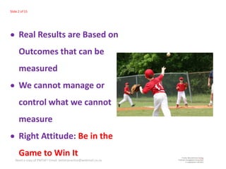 Slide 2 of 15




      Real Results are Based on
      Outcomes that can be
      measured
      We cannot manage or
      control what we cannot
      measure
      Right Attitude: Be in the
      Game to Win It
   Need a copy of PMTdF? Email: betterpractice@webmail.co.za
 