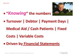 Slide 3 of 15




      “Knowing” the numbers
      Turnover | Debtor | Payment Days |
      Medical Aid / Cash Patients | Fixed
      Costs | Variable Costs
      Driven by Financial Statements

   Need a copy of PMTdF? Email: betterpractice@webmail.co.za
 